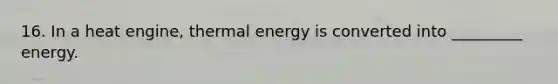 16. In a heat engine, thermal energy is converted into _________ energy.