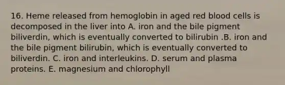 16. Heme released from hemoglobin in aged red blood cells is decomposed in the liver into A. iron and the bile pigment biliverdin, which is eventually converted to bilirubin .B. iron and the bile pigment bilirubin, which is eventually converted to biliverdin. C. iron and interleukins. D. serum and plasma proteins. E. magnesium and chlorophyll