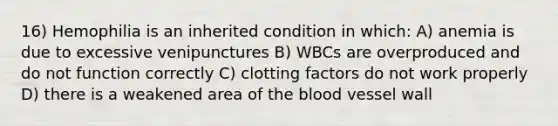 16) Hemophilia is an inherited condition in which: A) anemia is due to excessive venipunctures B) WBCs are overproduced and do not function correctly C) clotting factors do not work properly D) there is a weakened area of the blood vessel wall