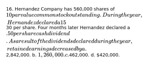 16. Hernandez Company has 560,000 shares of 10 par value common stock outstanding.During the year, Hernandez declared a 15% stock dividend when the market price of thestock was30 per share. Four months later Hernandez declared a .50 per share cashdividend. As a result of the dividends declared during the year, retained earnings decreased by a.2,842,000. b. 1,260,000. c.462,000. d. 420,000.