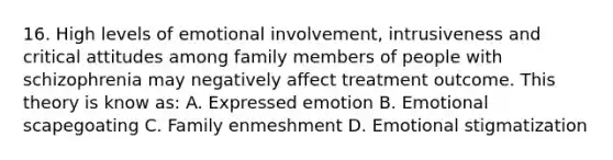 16. High levels of emotional involvement, intrusiveness and critical attitudes among family members of people with schizophrenia may negatively affect treatment outcome. This theory is know as: A. Expressed emotion B. Emotional scapegoating C. Family enmeshment D. Emotional stigmatization