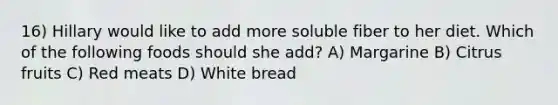 16) Hillary would like to add more soluble fiber to her diet. Which of the following foods should she add? A) Margarine B) Citrus fruits C) Red meats D) White bread