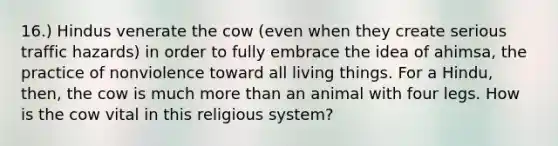 16.) Hindus venerate the cow (even when they create serious traffic hazards) in order to fully embrace the idea of ahimsa, the practice of nonviolence toward all living things. For a Hindu, then, the cow is much more than an animal with four legs. How is the cow vital in this religious system?