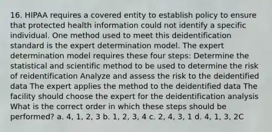 16. HIPAA requires a covered entity to establish policy to ensure that protected health information could not identify a specific individual. One method used to meet this deidentification standard is the expert determination model. The expert determination model requires these four steps: Determine the statistical and scientific method to be used to determine the risk of reidentification Analyze and assess the risk to the deidentified data The expert applies the method to the deidentified data The facility should choose the expert for the deidentification analysis What is the correct order in which these steps should be performed? a. 4, 1, 2, 3 b. 1, 2, 3, 4 c. 2, 4, 3, 1 d. 4, 1, 3, 2C