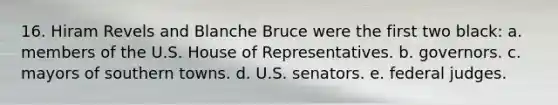 16. Hiram Revels and Blanche Bruce were the first two black: a. members of the U.S. House of Representatives. b. governors. c. mayors of southern towns. d. U.S. senators. e. federal judges.