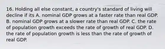 16. Holding all else constant, a country's standard of living will decline if its A. nominal GDP grows at a faster rate than real GDP. B. nominal GDP grows at a slower rate than real GDP. C. the rate of population growth exceeds the rate of growth of real GDP. D. the rate of population growth is less than the rate of growth of real GDP.