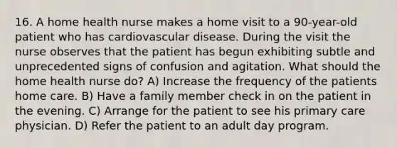 16. A home health nurse makes a home visit to a 90-year-old patient who has cardiovascular disease. During the visit the nurse observes that the patient has begun exhibiting subtle and unprecedented signs of confusion and agitation. What should the home health nurse do? A) Increase the frequency of the patients home care. B) Have a family member check in on the patient in the evening. C) Arrange for the patient to see his primary care physician. D) Refer the patient to an adult day program.