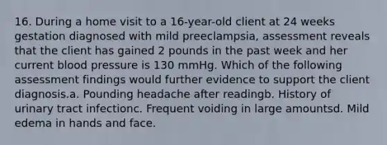 16. During a home visit to a 16-year-old client at 24 weeks gestation diagnosed with mild preeclampsia, assessment reveals that the client has gained 2 pounds in the past week and her current blood pressure is 130 mmHg. Which of the following assessment findings would further evidence to support the client diagnosis.a. Pounding headache after readingb. History of urinary tract infectionc. Frequent voiding in large amountsd. Mild edema in hands and face.