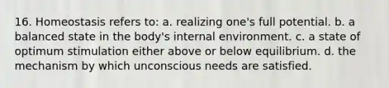 16. Homeostasis refers to: a. realizing one's full potential. b. a balanced state in the body's internal environment. c. a state of optimum stimulation either above or below equilibrium. d. the mechanism by which unconscious needs are satisfied.