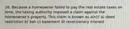 16. Because a homeowner failed to pay the real estate taxes on time, the taxing authority imposed a claim against the homeowner's property. This claim is known as a(n)? a) deed restriction b) lien c) easement d) reversionary interest