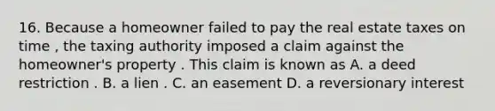 16. Because a homeowner failed to pay the real estate taxes on time , the taxing authority imposed a claim against the homeowner's property . This claim is known as A. a deed restriction . B. a lien . C. an easement D. a reversionary interest