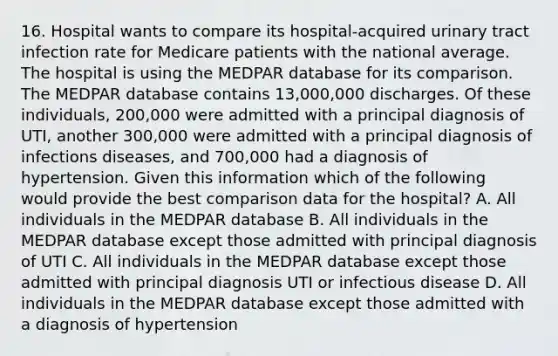 16. Hospital wants to compare its hospital-acquired urinary tract infection rate for Medicare patients with the national average. The hospital is using the MEDPAR database for its comparison. The MEDPAR database contains 13,000,000 discharges. Of these individuals, 200,000 were admitted with a principal diagnosis of UTI, another 300,000 were admitted with a principal diagnosis of infections diseases, and 700,000 had a diagnosis of hypertension. Given this information which of the following would provide the best comparison data for the hospital? A. All individuals in the MEDPAR database B. All individuals in the MEDPAR database except those admitted with principal diagnosis of UTI C. All individuals in the MEDPAR database except those admitted with principal diagnosis UTI or infectious disease D. All individuals in the MEDPAR database except those admitted with a diagnosis of hypertension