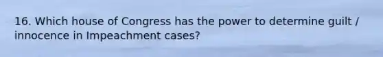 16. Which house of Congress has the power to determine guilt / innocence in Impeachment cases?