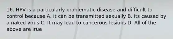 16. HPV is a particularly problematic disease and difficult to control because A. It can be transmitted sexually B. Its caused by a naked virus C. It may lead to cancerous lesions D. All of the above are Irue