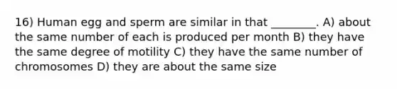 16) Human egg and sperm are similar in that ________. A) about the same number of each is produced per month B) they have the same degree of motility C) they have the same number of chromosomes D) they are about the same size