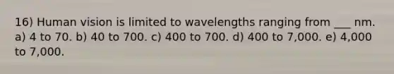 16) Human vision is limited to wavelengths ranging from ___ nm. a) 4 to 70. b) 40 to 700. c) 400 to 700. d) 400 to 7,000. e) 4,000 to 7,000.