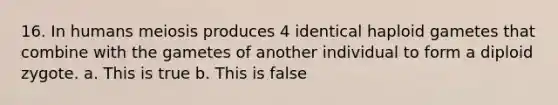 16. In humans meiosis produces 4 identical haploid gametes that combine with the gametes of another individual to form a diploid zygote. a. This is true b. This is false