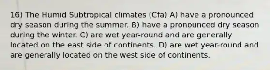 16) The Humid Subtropical climates (Cfa) A) have a pronounced dry season during the summer. B) have a pronounced dry season during the winter. C) are wet year-round and are generally located on the east side of continents. D) are wet year-round and are generally located on the west side of continents.