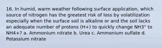 16. In humid, warm weather following surface application, which source of nitrogen has the greatest risk of loss by volatilization especially when the surface soil is alkaline or and the soil lacks an adequate number of protons (H+) to quickly change NH3° to NH4+? a. Ammonium nitrate b. Urea c. Ammonium sulfate d. Potassium nitrate