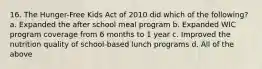 16. The Hunger-Free Kids Act of 2010 did which of the following? a. Expanded the after school meal program b. Expanded WIC program coverage from 6 months to 1 year c. Improved the nutrition quality of school-based lunch programs d. All of the above