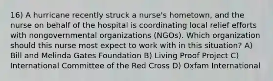 16) A hurricane recently struck a nurse's hometown, and the nurse on behalf of the hospital is coordinating local relief efforts with nongovernmental organizations (NGOs). Which organization should this nurse most expect to work with in this situation? A) Bill and Melinda Gates Foundation B) Living Proof Project C) International Committee of the Red Cross D) Oxfam International