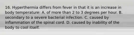 16. Hyperthermia differs from fever in that it is an increase in body temperature: A. of more than 2 to 3 degrees per hour. B. secondary to a severe bacterial infection. C. caused by inflammation of the spinal cord. D. caused by inability of the body to cool itself.