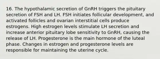 16. The hypothalamic secretion of GnRH triggers the pituitary secretion of FSH and LH. FSH initiates follicular development, and activated follicles and ovarian interstitial cells produce estrogens. High estrogen levels stimulate LH secretion and increase anterior pituitary lobe sensitivity to GnRH, causing the release of LH. Progesterone is the main hormone of the luteal phase. Changes in estrogen and progesterone levels are responsible for maintaining the uterine cycle.