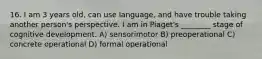 16. I am 3 years old, can use language, and have trouble taking another person's perspective. I am in Piaget's ________ stage of cognitive development. A) sensorimotor B) preoperational C) concrete operational D) formal operational