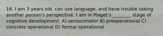 16. I am 3 years old, can use language, and have trouble taking another person's perspective. I am in Piaget's ________ stage of cognitive development. A) sensorimotor B) preoperational C) concrete operational D) formal operational