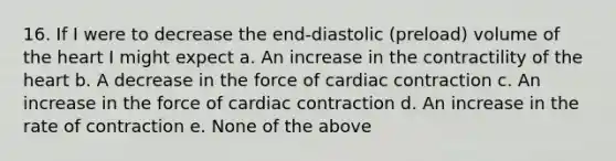 16. If I were to decrease the end-diastolic (preload) volume of the heart I might expect a. An increase in the contractility of the heart b. A decrease in the force of cardiac contraction c. An increase in the force of cardiac contraction d. An increase in the rate of contraction e. None of the above