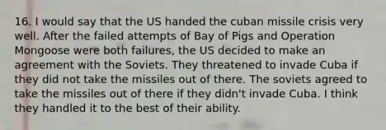 16. I would say that the US handed the cuban missile crisis very well. After the failed attempts of Bay of Pigs and Operation Mongoose were both failures, the US decided to make an agreement with the Soviets. They threatened to invade Cuba if they did not take the missiles out of there. The soviets agreed to take the missiles out of there if they didn't invade Cuba. I think they handled it to the best of their ability.