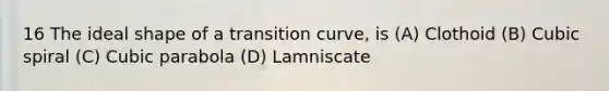 16 The ideal shape of a transition curve, is (A) Clothoid (B) Cubic spiral (C) Cubic parabola (D) Lamniscate