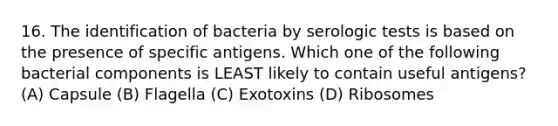 16. The identification of bacteria by serologic tests is based on the presence of specific antigens. Which one of the following bacterial components is LEAST likely to contain useful antigens? (A) Capsule (B) Flagella (C) Exotoxins (D) Ribosomes