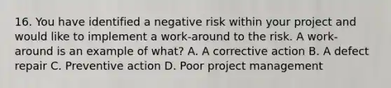 16. You have identified a negative risk within your project and would like to implement a work-around to the risk. A work-around is an example of what? A. A corrective action B. A defect repair C. Preventive action D. Poor project management