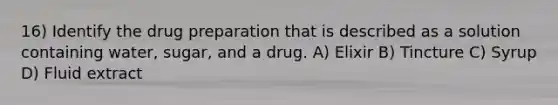 16) Identify the drug preparation that is described as a solution containing water, sugar, and a drug. A) Elixir B) Tincture C) Syrup D) Fluid extract