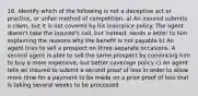 16. Identify which of the following is not a deceptive act or practice, or unfair method of competition. a) An insured submits a claim, but it is not covered by his insurance policy. The agent doesn't take the insured's call, but instead, sends a letter to him explaining the reasons why the benefit is not payable b) An agent tries to sell a prospect on three separate occasions. A second agent is able to sell the same prospect by convincing him to buy a more expensive, but better coverage policy c) An agent tells an insured to submit a second proof of loss in order to allow more time for a payment to be made on a prior proof of loss that is taking several weeks to be processed