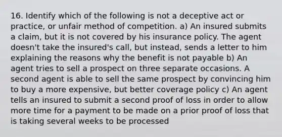 16. Identify which of the following is not a deceptive act or practice, or unfair method of competition. a) An insured submits a claim, but it is not covered by his insurance policy. The agent doesn't take the insured's call, but instead, sends a letter to him explaining the reasons why the benefit is not payable b) An agent tries to sell a prospect on three separate occasions. A second agent is able to sell the same prospect by convincing him to buy a more expensive, but better coverage policy c) An agent tells an insured to submit a second proof of loss in order to allow more time for a payment to be made on a prior proof of loss that is taking several weeks to be processed