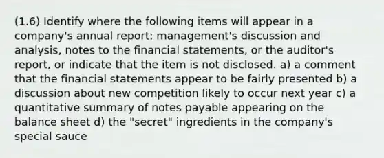 (1.6) Identify where the following items will appear in a company's annual report: management's discussion and analysis, notes to the financial statements, or the auditor's report, or indicate that the item is not disclosed. a) a comment that the financial statements appear to be fairly presented b) a discussion about new competition likely to occur next year c) a quantitative summary of notes payable appearing on the balance sheet d) the "secret" ingredients in the company's special sauce