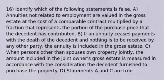 16) Identify which of the following statements is false. A) Annuities not related to employment are valued in the gross estate at the cost of a comparable contract multiplied by a fraction that represents the portion of the purchase price that the decedent has contributed. B) If an annuity ceases payments with the death of the decedent and nothing is to be received by any other party, the annuity is included in the gross estate. C) When persons other than spouses own property jointly, the amount included in the joint owner's gross estate is measured in accordance with the consideration the decedent furnished to purchase the property. D) Statements A and C are true.