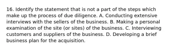 16. Identify the statement that is not a part of the steps which make up the process of due diligence. A. Conducting extensive interviews with the sellers of the business. B. Making a personal examination of the site (or sites) of the business. C. Interviewing customers and suppliers of the business. D. Developing a brief business plan for the acquisition.