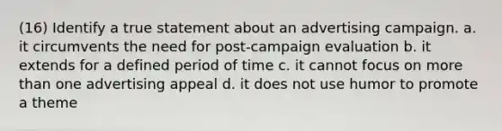 (16) Identify a true statement about an advertising campaign. a. it circumvents the need for post-campaign evaluation b. it extends for a defined period of time c. it cannot focus on <a href='https://www.questionai.com/knowledge/keWHlEPx42-more-than' class='anchor-knowledge'>more than</a> one advertising appeal d. it does not use humor to promote a theme