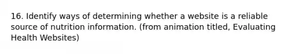 16. Identify ways of determining whether a website is a reliable source of nutrition information. (from animation titled, Evaluating Health Websites)