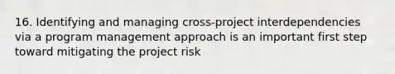 16. Identifying and managing cross-project interdependencies via a program management approach is an important first step toward mitigating the project risk