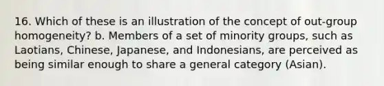 16. Which of these is an illustration of the concept of out-group homogeneity? b. Members of a set of minority groups, such as Laotians, Chinese, Japanese, and Indonesians, are perceived as being similar enough to share a general category (Asian).