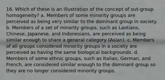 16. Which of these is an illustration of the concept of out-group homogeneity? a. Members of some minority groups are perceived as being very similar to the dominant group in society. b. Members of a set of minority groups, such as Laotians, Chinese, Japanese, and Indonesians, are perceived as being similar enough to share a general category (Asian). c. Members of all groups considered minority groups in a society are perceived as having the same biological backgrounds. d. Members of some ethnic groups, such as Italian, German, and French, are considered similar enough to the dominant group so they are no longer considered minority groups.