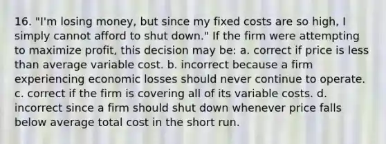 16. "I'm losing money, but since my fixed costs are so high, I simply cannot afford to shut down." If the firm were attempting to maximize profit, this decision may be: a. correct if price is <a href='https://www.questionai.com/knowledge/k7BtlYpAMX-less-than' class='anchor-knowledge'>less than</a> average variable cost. b. incorrect because a firm experiencing economic losses should never continue to operate. c. correct if the firm is covering all of its variable costs. d. incorrect since a firm should shut down whenever price falls below average total cost in the short run.