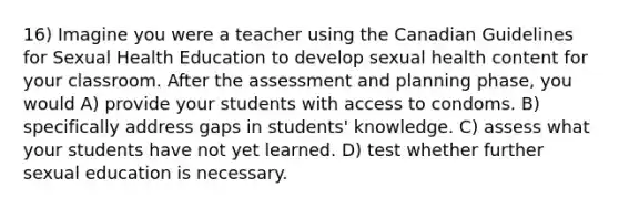 16) Imagine you were a teacher using the Canadian Guidelines for Sexual Health Education to develop sexual health content for your classroom. After the assessment and planning phase, you would A) provide your students with access to condoms. B) specifically address gaps in students' knowledge. C) assess what your students have not yet learned. D) test whether further sexual education is necessary.