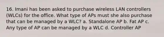 16. Imani has been asked to purchase wireless LAN controllers (WLCs) for the office. What type of APs must she also purchase that can be managed by a WLC? a. Standalone AP b. Fat AP c. Any type of AP can be managed by a WLC d. Controller AP