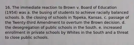 16. The immediate reaction to Brown v. Board of Education (1954) was a. the busing of students to achieve racially balanced schools. b. the closing of schools in Topeka, Kansas. c. passage of the Twenty-third Amendment to overturn the Brown decision. d. the desegregation of public schools in the South. e. increased enrollment in private schools by Whites in the South and a threat to close public schools.