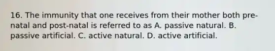 16. The immunity that one receives from their mother both pre-natal and post-natal is referred to as A. passive natural. B. passive artificial. C. active natural. D. active artificial.